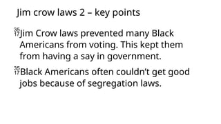 Jim crow laws 2 – key points
Jim Crow laws prevented many Black
Americans from voting. This kept them
from having a say in government.
Black Americans often couldn’t get good
jobs because of segregation laws.
 