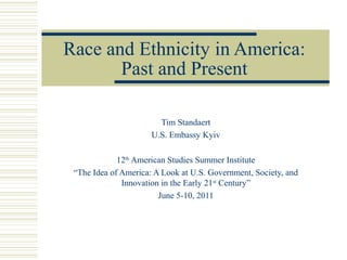 Race and Ethnicity in America:
       Past and Present

                        Tim Standaert
                      U.S. Embassy Kyiv

             12th American Studies Summer Institute
 “The Idea of America: A Look at U.S. Government, Society, and
              Innovation in the Early 21st Century”
                        June 5-10, 2011
 