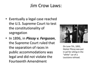 Jim Crow Laws:
• Eventually a legal case reached
the U.S. Supreme Court to test
the constitutionality of
segregation
• In 1896, in Plessy v. Ferguson,
the Supreme Court ruled that
the separation of races in
public accommodations was
legal and did not violate the
Fourteenth Amendment
On June 7th, 1892,
Homer Plessy was put
in jail for sitting in the
“white” car of a
Louisiana railroad.
 