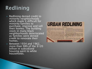    Redlining denied credit to
    minority neighborhoods
    which made it difficult for
    minority families to
    purchase, improve and sell
    their homes. The building
    stock in many black
    neighborhoods deteriorated
    as families were denied
    credit to renovate their
    homes.
   Between 1934 and 1962,
    more than 98% of the $120
    billion in subsidized
    housing went to white
    households.
 