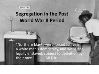 Segregation in the Post
World War II Period
“Northern blacks were forced to live in
a white man's democracy, and while not
legally enslaved, subject to definition by
their race.” MLK Jr.
 