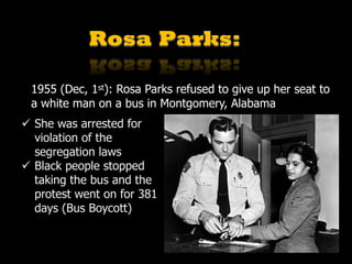 Rosa Parks:
1955 (Dec, 1st): Rosa Parks refused to give up her seat to
a white man on a bus in Montgomery, Alabama
ü She was arrested for
violation of the
segregation laws
ü Black people stopped
taking the bus and the
protest went on for 381
days (Bus Boycott)
 