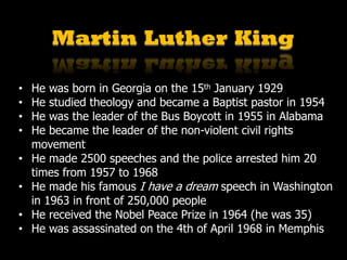 Martin Luther King
• He was born in Georgia on the 15th January 1929
• He studied theology and became a Baptist pastor in 1954
• He was the leader of the Bus Boycott in 1955 in Alabama
• He became the leader of the non-violent civil rights
movement
• He made 2500 speeches and the police arrested him 20
times from 1957 to 1968
• He made his famous I have a dream speech in Washington
in 1963 in front of 250,000 people
• He received the Nobel Peace Prize in 1964 (he was 35)
• He was assassinated on the 4th of April 1968 in Memphis
 