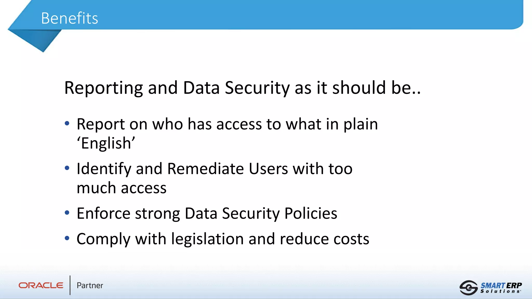 Benefits
• Report on who has access to what in plain
‘English’
• Identify and Remediate Users with too
much access
• Enforce strong Data Security Policies
• Comply with legislation and reduce costs
Reporting and Data Security as it should be..