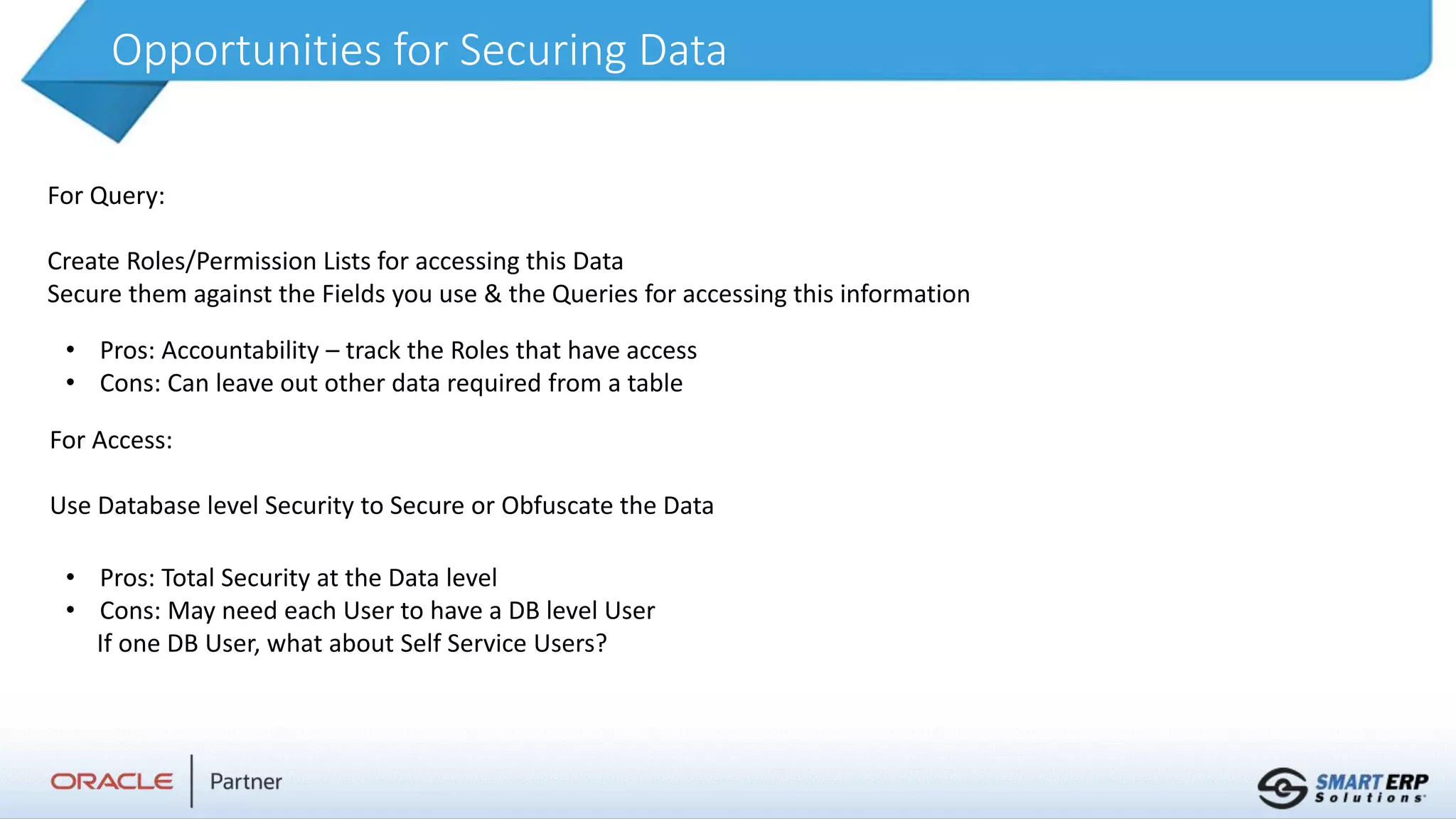Opportunities for Securing Data
For Query:
Create Roles/Permission Lists for accessing this Data
Secure them against the Fields you use & the Queries for accessing this information
• Pros: Accountability – track the Roles that have access
• Cons: Can leave out other data required from a table
For Access:
Use Database level Security to Secure or Obfuscate the Data
• Pros: Total Security at the Data level
• Cons: May need each User to have a DB level User
If one DB User, what about Self Service Users?
 
