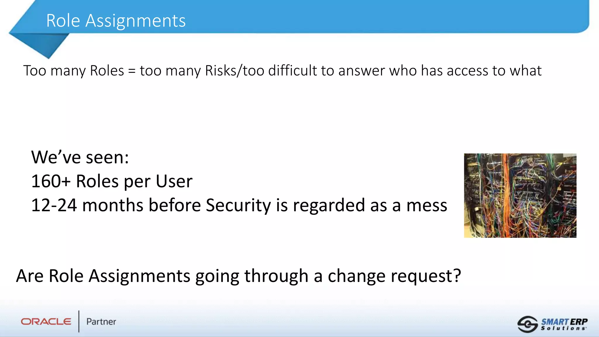 Role Assignments
Too many Roles = too many Risks/too difficult to answer who has access to what
We’ve seen:
160+ Roles per User
12-24 months before Security is regarded as a mess
Are Role Assignments going through a change request?
 
