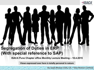 1
Segregation of Duties in ERP
(With special reference to SAP)
ISACA Pune Chapter office Monthly Lecture Meeting – 18.4.2015
Views expressed over here is totally personal in nature
 