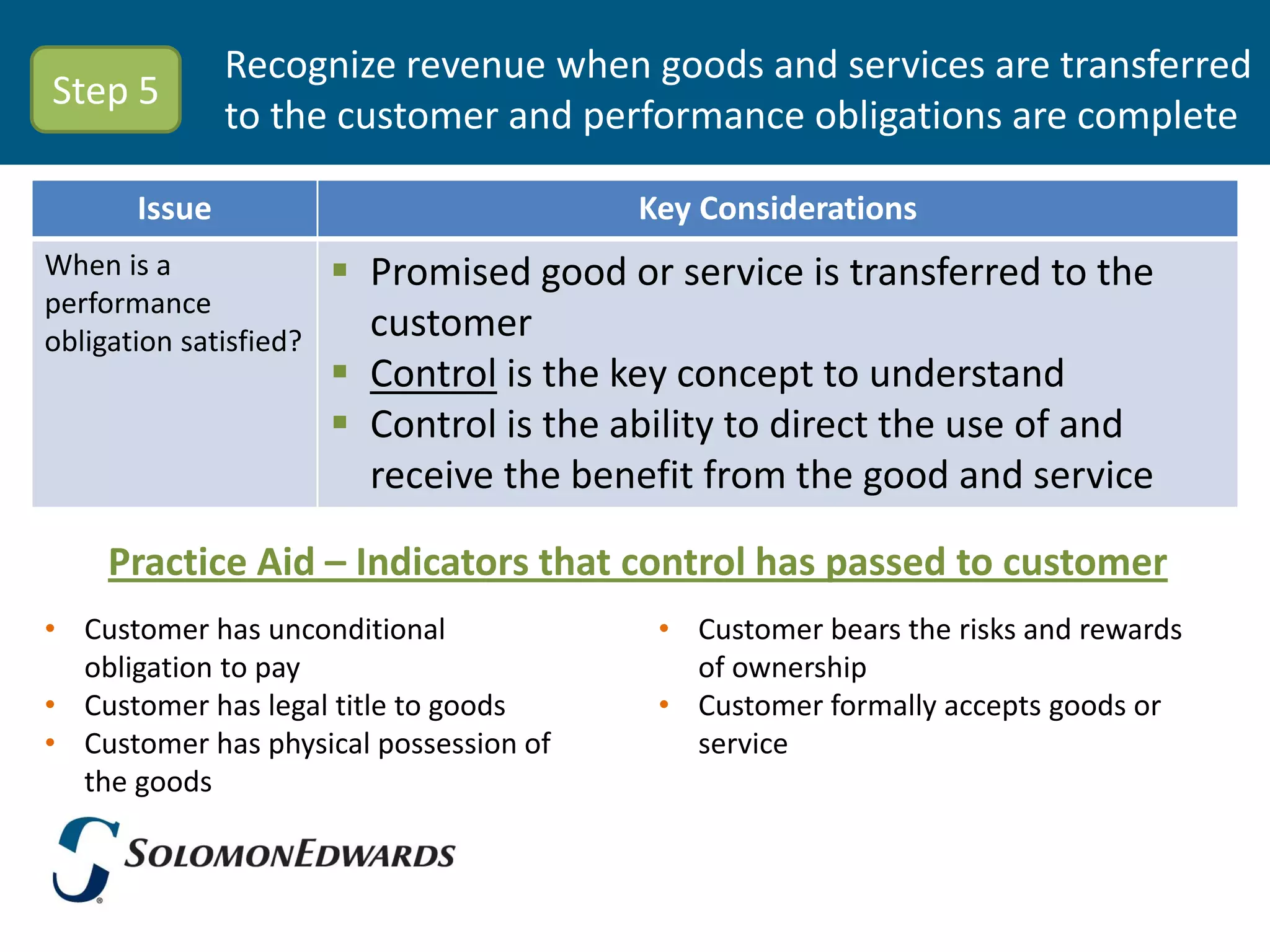 Recognize revenue when goods and services are transferred
Step 5
               to the customer and performance obligations are complete

       Issue                              Key Considerations
When is a                Promised good or service is transferred to the
performance
obligation satisfied?     customer
                         Control is the key concept to understand
                         Control is the ability to direct the use of and
                          receive the benefit from the good and service

     Practice Aid – Indicators that control has passed to customer
• Customer has unconditional               • Customer bears the risks and rewards
  obligation to pay                          of ownership
• Customer has legal title to goods        • Customer formally accepts goods or
• Customer has physical possession of        service
  the goods
 