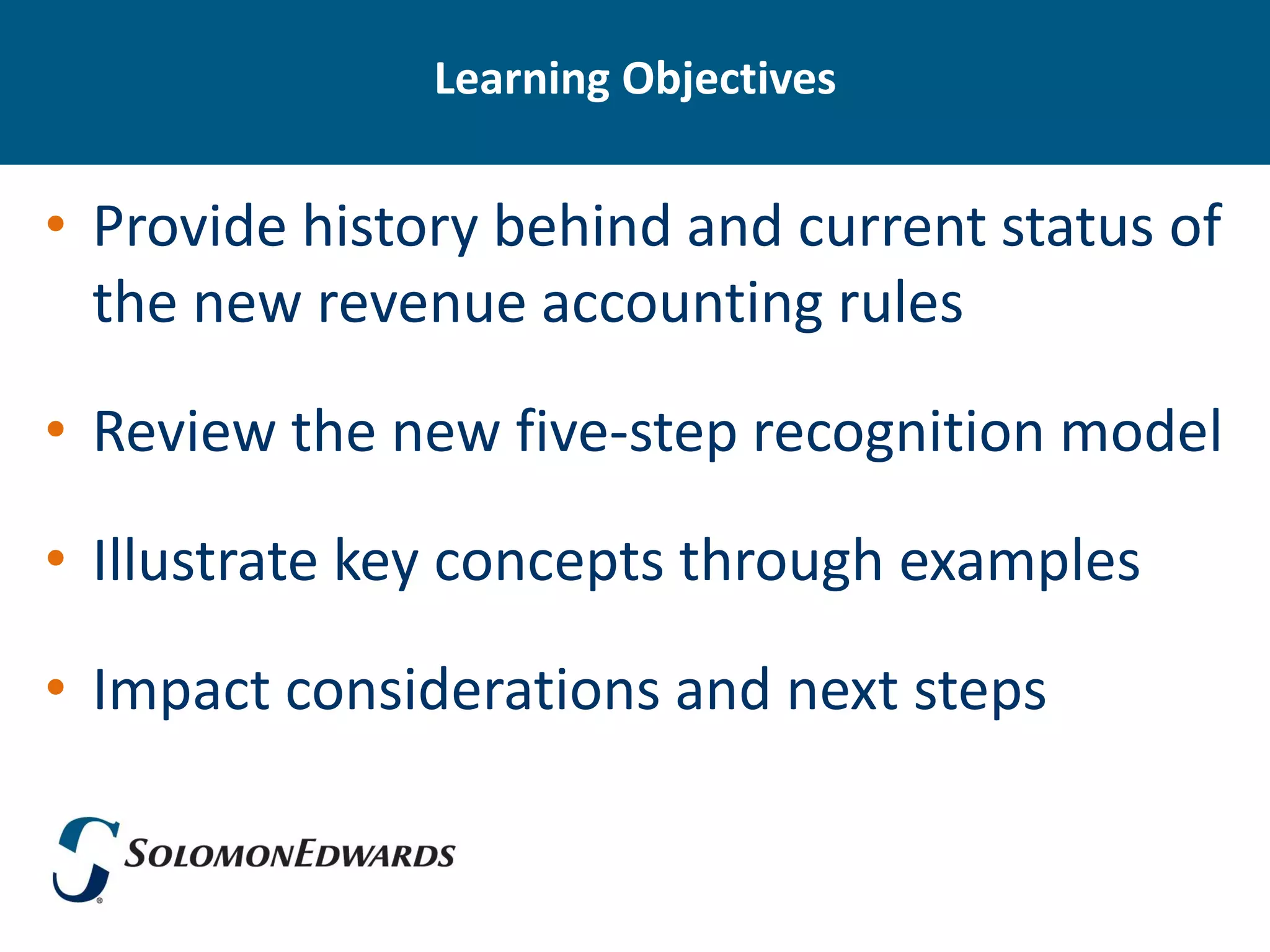 Learning Objectives


• Provide history behind and current status of
  the new revenue accounting rules

• Review the new five-step recognition model

• Illustrate key concepts through examples

• Impact considerations and next steps
 