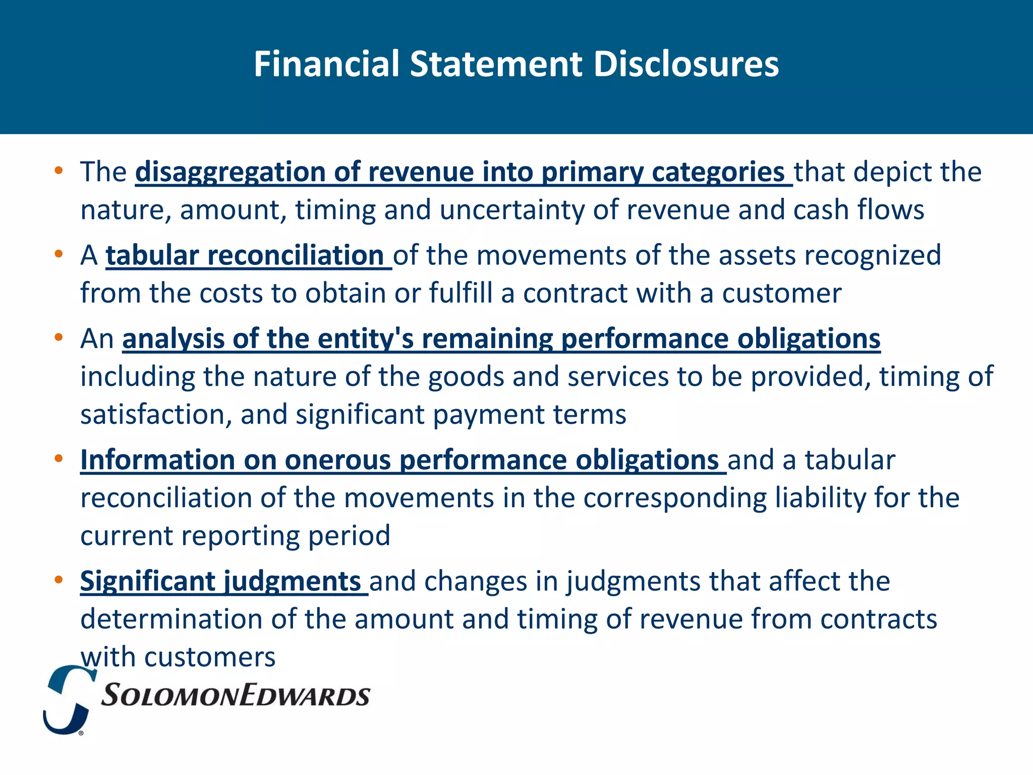 Financial Statement Disclosures

• The disaggregation of revenue into primary categories that depict the
  nature, amount, timing and uncertainty of revenue and cash flows
• A tabular reconciliation of the movements of the assets recognized
  from the costs to obtain or fulfill a contract with a customer
• An analysis of the entity's remaining performance obligations
  including the nature of the goods and services to be provided, timing of
  satisfaction, and significant payment terms
• Information on onerous performance obligations and a tabular
  reconciliation of the movements in the corresponding liability for the
  current reporting period
• Significant judgments and changes in judgments that affect the
  determination of the amount and timing of revenue from contracts
  with customers
 
