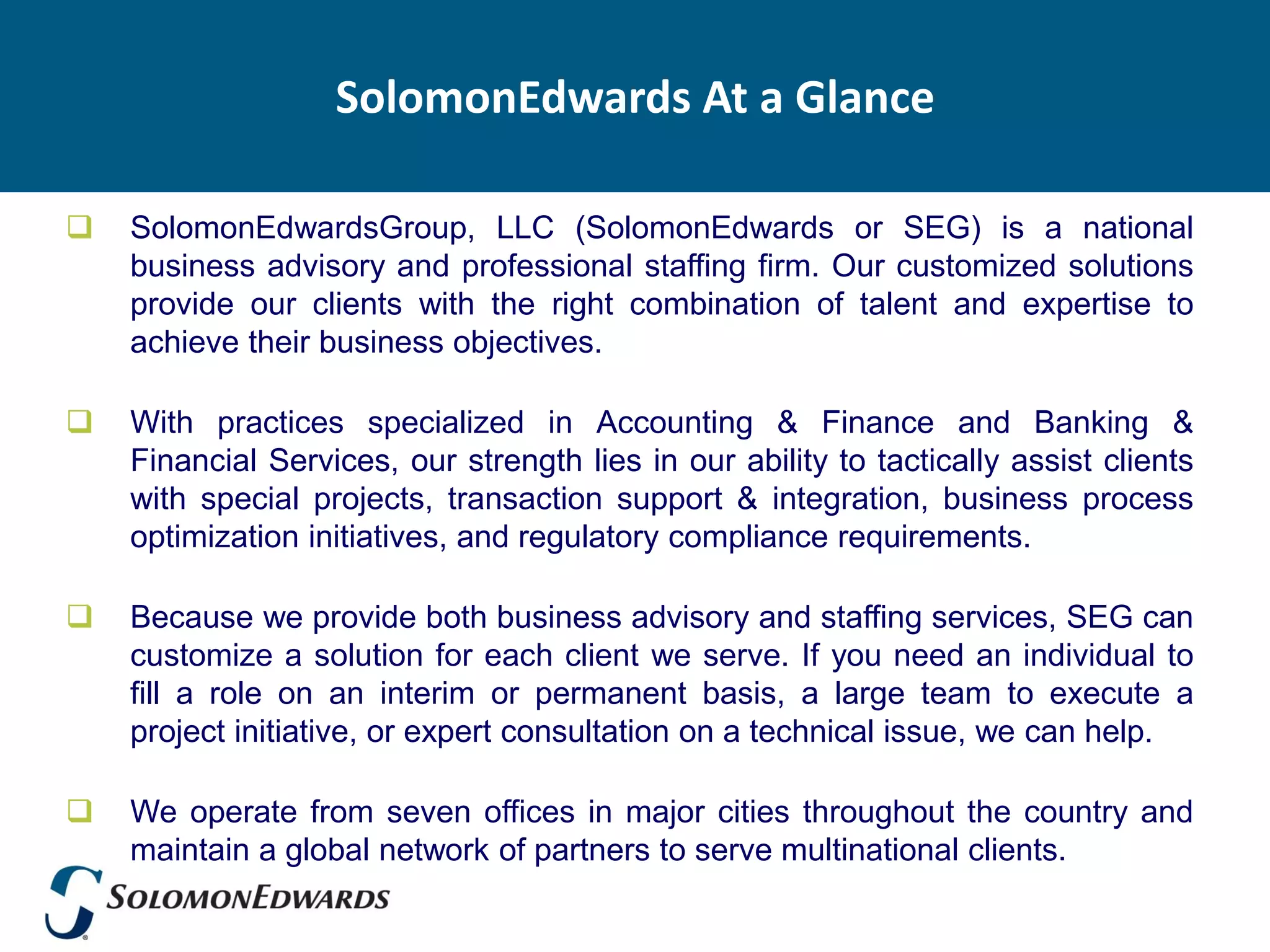 SolomonEdwards At a Glance

   SolomonEdwardsGroup, LLC (SolomonEdwards or SEG) is a national
    business advisory and professional staffing firm. Our customized solutions
    provide our clients with the right combination of talent and expertise to
    achieve their business objectives.

   With practices specialized in Accounting & Finance and Banking &
    Financial Services, our strength lies in our ability to tactically assist clients
    with special projects, transaction support & integration, business process
    optimization initiatives, and regulatory compliance requirements.

   Because we provide both business advisory and staffing services, SEG can
    customize a solution for each client we serve. If you need an individual to
    fill a role on an interim or permanent basis, a large team to execute a
    project initiative, or expert consultation on a technical issue, we can help.

   We operate from seven offices in major cities throughout the country and
    maintain a global network of partners to serve multinational clients.
 