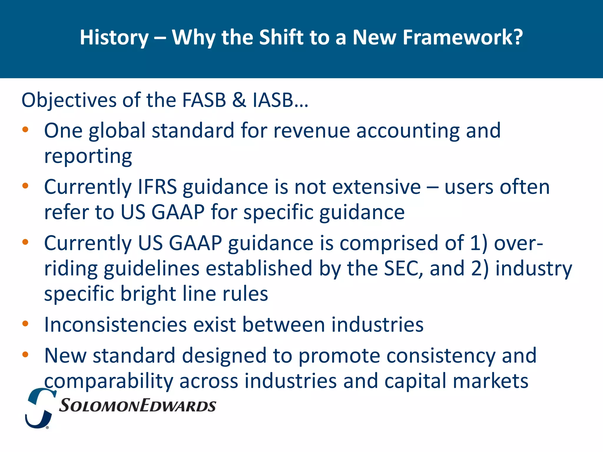 History – Why the Shift to a New Framework?

Objectives of the FASB & IASB…
• One global standard for revenue accounting and
  reporting
• Currently IFRS guidance is not extensive – users often
  refer to US GAAP for specific guidance
• Currently US GAAP guidance is comprised of 1) over-
  riding guidelines established by the SEC, and 2) industry
  specific bright line rules
• Inconsistencies exist between industries
• New standard designed to promote consistency and
  comparability across industries and capital markets
 