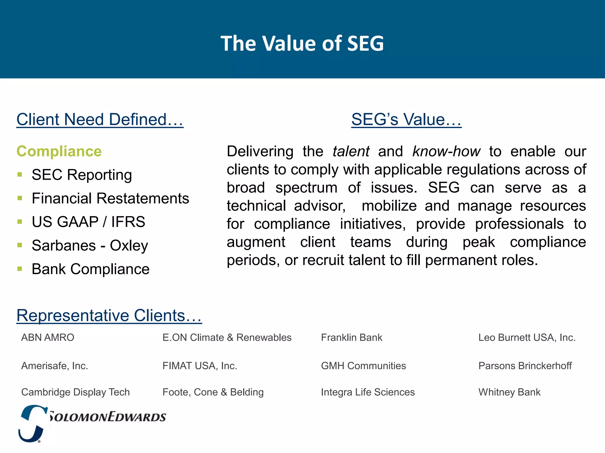 The Value of SEG


Client Need Defined…                                       SEG’s Value…
Compliance                            Delivering the talent and know-how to enable our
 SEC Reporting                       clients to comply with applicable regulations across of
                                      broad spectrum of issues. SEG can serve as a
 Financial Restatements              technical advisor, mobilize and manage resources
 US GAAP / IFRS                      for compliance initiatives, provide professionals to
 Sarbanes - Oxley                    augment client teams during peak compliance
                                      periods, or recruit talent to fill permanent roles.
 Bank Compliance


Representative Clients…
ABN AMRO                 E.ON Climate & Renewables   Franklin Bank           Leo Burnett USA, Inc.

Amerisafe, Inc.          FIMAT USA, Inc.             GMH Communities         Parsons Brinckerhoff

Cambridge Display Tech   Foote, Cone & Belding       Integra Life Sciences   Whitney Bank
 