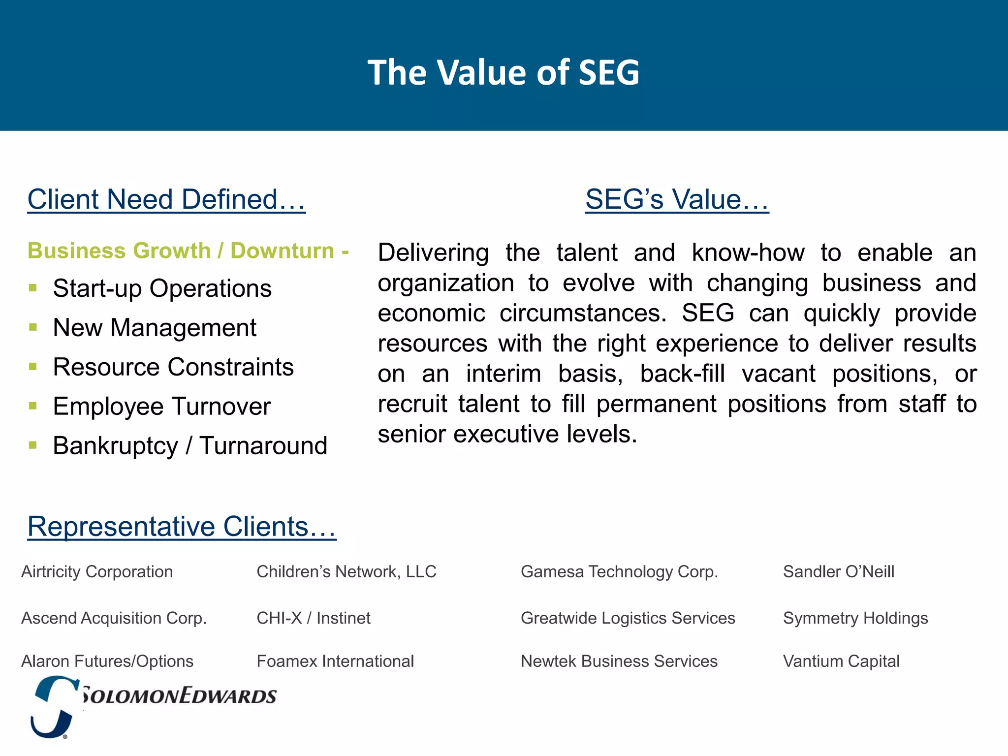 The Value of SEG


Client Need Defined…                                               SEG’s Value…
Business Growth / Downturn -                  Delivering the talent and know-how to enable an
 Start-up Operations                         organization to evolve with changing business and
                                              economic circumstances. SEG can quickly provide
 New Management
                                              resources with the right experience to deliver results
 Resource Constraints                        on an interim basis, back-fill vacant positions, or
 Employee Turnover                           recruit talent to fill permanent positions from staff to
 Bankruptcy / Turnaround                     senior executive levels.


Representative Clients…
Airtricity Corporation     Children’s Network, LLC         Gamesa Technology Corp.        Sandler O’Neill

Ascend Acquisition Corp.   CHI-X / Instinet                Greatwide Logistics Services   Symmetry Holdings

Alaron Futures/Options     Foamex International            Newtek Business Services       Vantium Capital
 