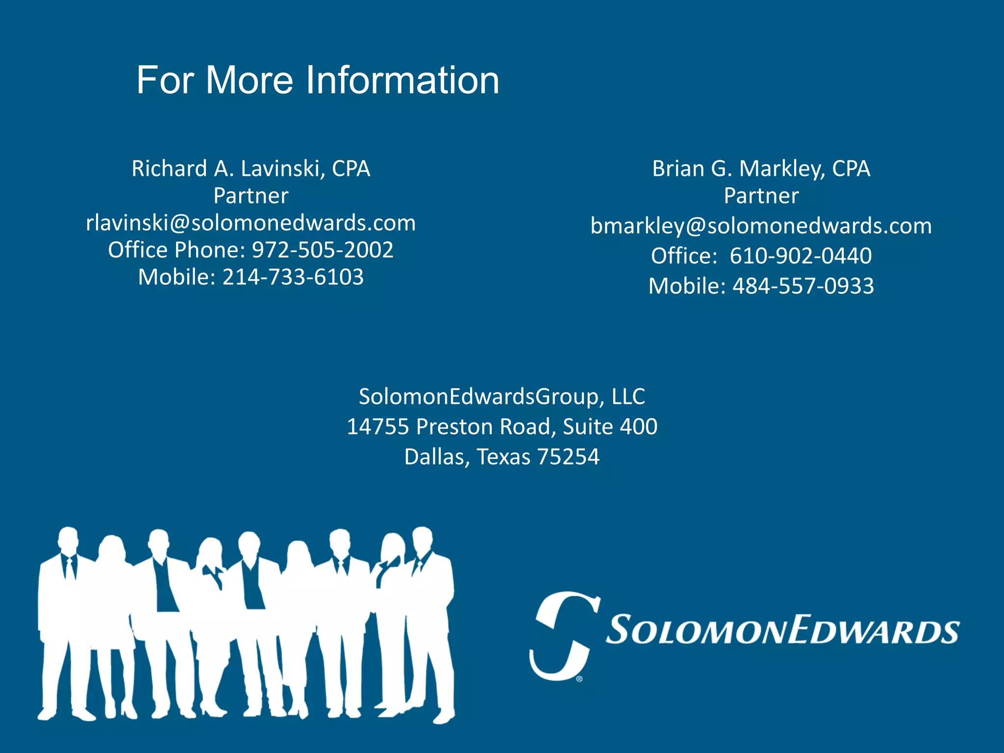 For More Information

     Richard A. Lavinski, CPA                    Brian G. Markley, CPA
             Partner                                    Partner
rlavinski@solomonedwards.com                bmarkley@solomonedwards.com
   Office Phone: 972-505-2002                    Office: 610-902-0440
      Mobile: 214-733-6103                      Mobile: 484-557-0933



                       SolomonEdwardsGroup, LLC
                      14755 Preston Road, Suite 400
                           Dallas, Texas 75254
 