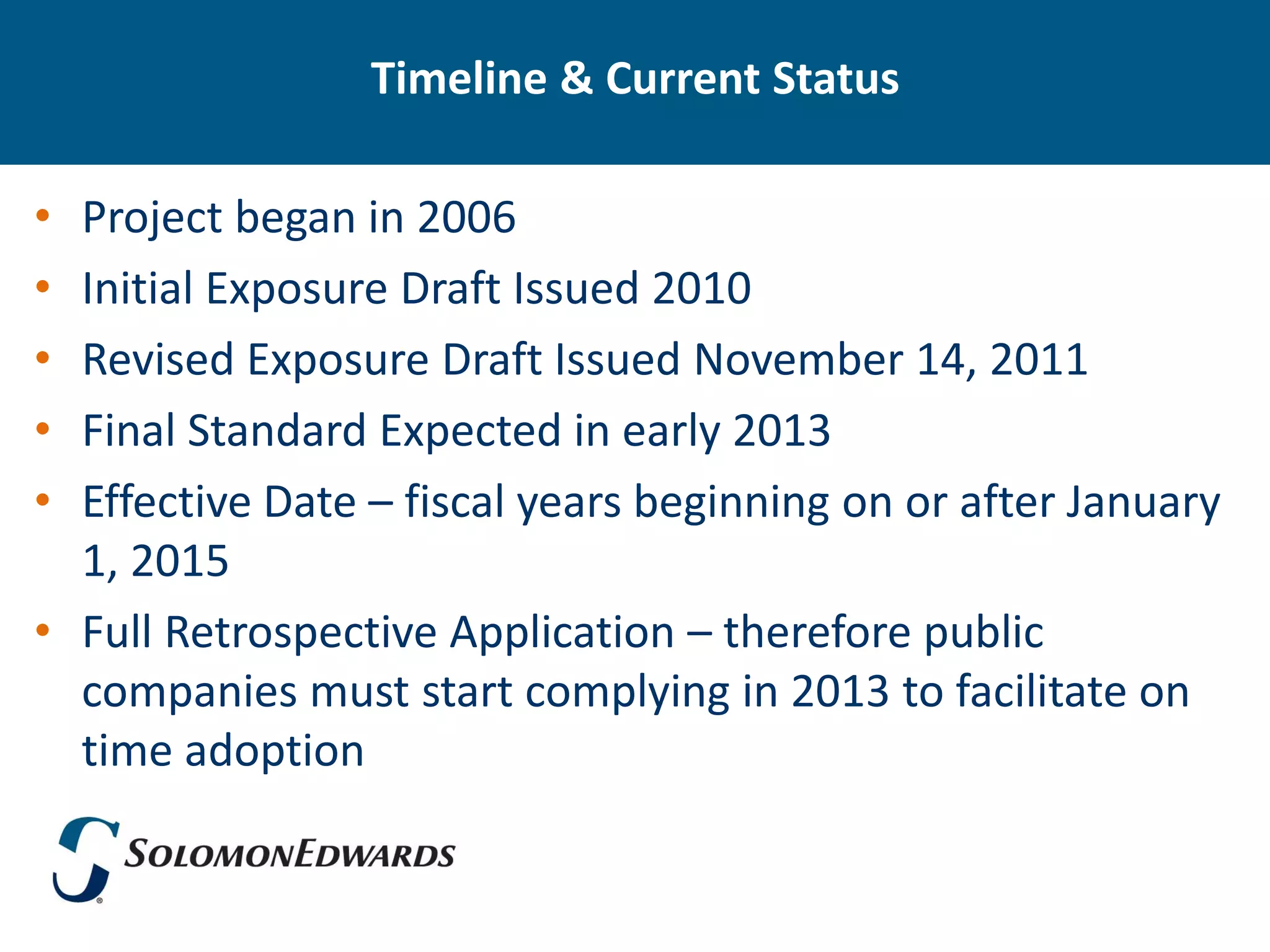 Timeline & Current Status

• Project began in 2006
• Initial Exposure Draft Issued 2010
• Revised Exposure Draft Issued November 14, 2011
• Final Standard Expected in early 2013
• Effective Date – fiscal years beginning on or after January
  1, 2015
• Full Retrospective Application – therefore public
  companies must start complying in 2013 to facilitate on
  time adoption
 