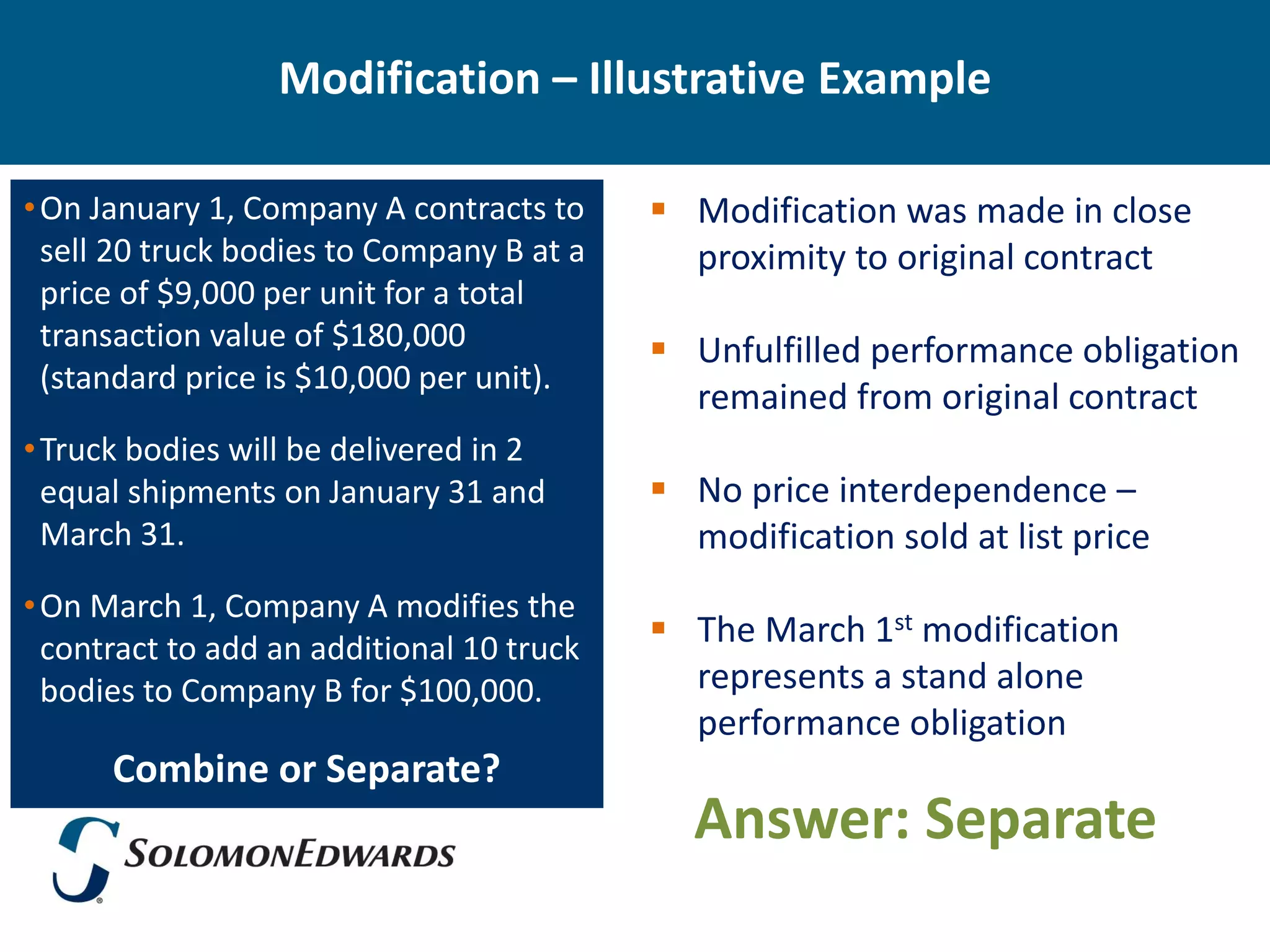 Modification – Illustrative Example

• On January 1, Company A contracts to      Modification was made in close
  sell 20 truck bodies to Company B at a     proximity to original contract
  price of $9,000 per unit for a total
  transaction value of $180,000             Unfulfilled performance obligation
  (standard price is $10,000 per unit).
                                             remained from original contract
• Truck bodies will be delivered in 2
  equal shipments on January 31 and         No price interdependence –
  March 31.                                  modification sold at list price
• On March 1, Company A modifies the
  contract to add an additional 10 truck
                                            The March 1st modification
  bodies to Company B for $100,000.          represents a stand alone
                                             performance obligation
      Combine or Separate?
                                             Answer: Separate
 
