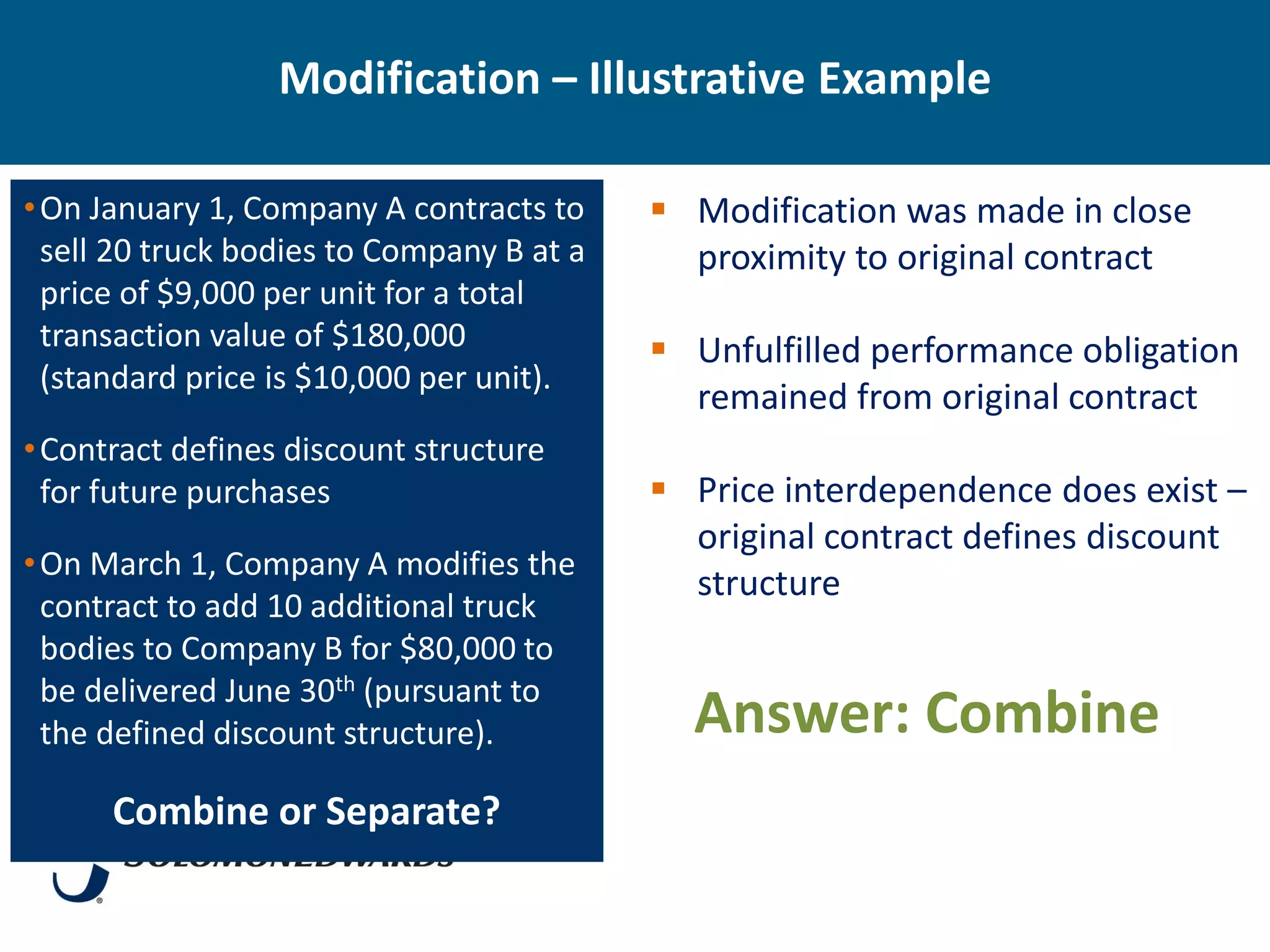 Modification – Illustrative Example

• On January 1, Company A contracts to      Modification was made in close
  sell 20 truck bodies to Company B at a     proximity to original contract
  price of $9,000 per unit for a total
  transaction value of $180,000             Unfulfilled performance obligation
  (standard price is $10,000 per unit).
                                             remained from original contract
• Contract defines discount structure
  for future purchases                      Price interdependence does exist –
                                             original contract defines discount
• On March 1, Company A modifies the
                                             structure
  contract to add 10 additional truck
  bodies to Company B for $80,000 to
  be delivered June 30th (pursuant to
  the defined discount structure).           Answer: Combine
      Combine or Separate?
 