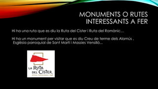 MONUMENTS O RUTES
INTERESSANTS A FER
Hi ha una ruta que es diu la Ruta del Cister i Ruta del Romànic…
Hi ha un monument per visitar que es diu Creu de terme dels Alamús ,
Església parroquial de Sant Martí i Massies Vensilló...
 