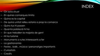 INDEX
• - On esta situat
• - En quines comarques limita
• - Quina es la capital
• - De quina unitat relleu estaria a prop la comarca
• - Quins rius hi passen
• - Quanta població hi ha
• - En que treballen la majoria de gent
• - Hi ha turisme
• - Monuments o rutes interessants a fer
• - La gastronomia
• - Festes , balls , música i personatges importants
• - Curiositats
• - Credits
 