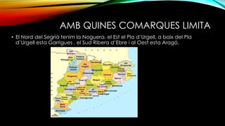 AMB QUINES COMARQUES LIMITA
• El Nord del Segrià tenim la Noguera, el Est el Pla d’Urgell, a baix del Pla
d’Urgell esta Garrigues , el Sud Ribera d’Ebre i al Oest esta Aragó.
 
