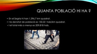 QUANTA POBLACIÓ HI HA ?
• En el Segria hi han 1.396,7 km quadrat.
• I la densitat de població es 150,22 hab/km quadrat.
• I el total més o menys es 209.818 hab.
 
