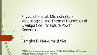 Physicochemical, Microstructural,
Mineralogical and Thermal Properties of
Owukpa Coal for Future Power
Generation
By
Bemgba B. Nyakuma (MSc)
SEGRM Symposium on Geo-engineering (SEGRM-GEO) at Universiti Teknologi
Malaysia, Kuala Lumpur, 3rd to 4th July, 2018
 