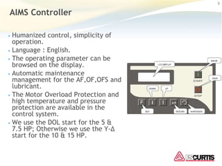 AIMS Controller
• Humanized control, simplicity of
operation.
• Language : English.
• The operating parameter can be
browsed on the display.
• Automatic maintenance
management for the AF,OF,OFS and
lubricant.
• The Motor Overload Protection and
high temperature and pressure
protection are available in the
control system.
• We use the DOL start for the 5 &
7.5 HP; Otherwise we use the Y-Δ
start for the 10 & 15 HP.
8
 