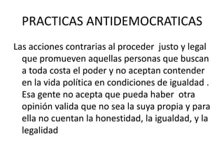 PRACTICAS ANTIDEMOCRATICASLas acciones contrarias al proceder  justo y legal que promueven aquellas personas que buscan a toda costa el poder y no aceptan contender en la vida política en condiciones de igualdad . Esa gente no acepta que pueda haber  otra opinión valida que no sea la suya propia y para ella no cuentan la honestidad, la igualdad, y la legalidad 