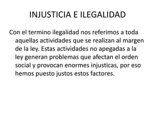 INJUSTICIA E ILEGALIDADCon el termino ilegalidad nos referimos a toda aquellas actividades que se realizan al margen de la ley. Estas actividades no apegadas a la ley generan problemas que afectan el orden social y provocan enormes injusticas, por eso hemos puesto justos estos factores.