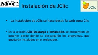 Instalación de JClic
• La instalación de JClic se hace desde la web zona Clic.
• En la sección JClic|Descarga e instalación, se encuentran los
botones desde donde se descargarán los programas, que
quedarán instalados en el ordenador.
 