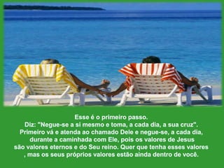 Esse é o primeiropasso. Diz: "Negue-se a simesmo e toma, a cadadia, a suacruz". Primeirová e atendaaochamado Dele e negue-se, a cadadia,durante a caminhada com Ele, poisosvalores de Jesus sãovaloreseternos e do Seureino. Querquetenhaessesvalores, mas osseusprópriosvaloresestãoaindadentro de você. 