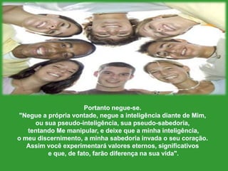 Portantonegue-se."Negue a própriavontade, negue a inteligênciadiante de Mim, ousua pseudo-inteligência, sua pseudo-sabedoria,tentando Me manipular, e deixeque a minhainteligência, o meudiscernimento, a minhasabedoriainvada o seucoração. Assimvocêexperimentarávaloreseternos, significativose que, de fato, farãodiferençanasuavida".