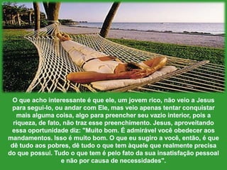 O queachointeressante é queele, um jovemrico, nãoveio a Jesus parasegui-lo, ouandar com Ele, mas veioapenastentarconquistarmaisalgumacoisa, algoparapreencherseuvazio interior, pois a riqueza, de fato, nãotrazessepreenchimento. Jesus, aproveitandoessaoportunidadediz: "Muitobom. É admirávelvocêobedeceraosmandamentos. Isso é muitobom. O queeusugiro a você, então, é quedêtudoaospobres, dêtudo o que tem àquelequerealmenteprecisa do quepossui. Tudo o que tem é pelofato da suainsatisfaçãopessoal e nãoporcausa de necessidades".