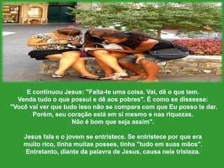 E continuou Jesus: "Falta-teumacoisa. Vai, dê o que tem. Venda tudo o quepossui e dêaospobres". É como se dissesse:"Vocêvaiverquetudoissonão se compara com queEupossotedar. Porém, seucoraçãoestáemsimesmo e nasriquezas. Nãoé bomquesejaassim".Jesus fala e o jovem se entristece. Se entristeceporque era muitorico, tinhamuitas posses, tinha "tudoemsuasmãos".Entretanto, diante da palavra de Jesus, causaneletristeza. 