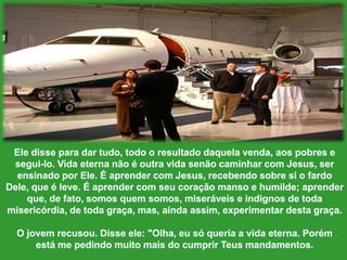 Eledisseparadartudo, todo o resultadodaquelavenda, aospobres e segui-lo. Vida eternanão é outravidasenãocaminhar com Jesus, serensinadoporEle. É aprender com Jesus, recebendosobresi o fardo Dele, que é leve. É aprender com seucoraçãomanso e humilde; aprenderque, de fato, somosquemsomos, miseráveis e indignos de todamisericórdia, de todagraça, mas, aindaassim, experimentardestagraça.O jovemrecusou. Disseele: "Olha, eusóqueria a vidaeterna. Porémestá me pedindomuitomais do cumprirTeusmandamentos.