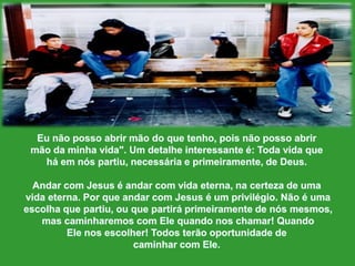 Eunãopossoabrirmão do quetenho, poisnãopossoabrirmãoda minhavida". Um detalheinteressante é: Toda vidaqueháemnóspartiu, necessária e primeiramente, de Deus.Andar com Jesus é andar com vidaeterna, nacerteza de umavidaeterna. Porqueandar com Jesus é um privilégio. Não é umaescolhaquepartiu, ouquepartiráprimeiramente de nósmesmos,mas caminharemos com Elequandonoschamar! QuandoElenosescolher! Todosterãooportunidade de caminharcom Ele. 