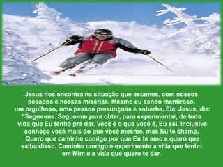 Jesus nosencontranasituaçãoqueestamos, com nossospecadose nossasmisérias. Mesmoeusendomentiroso,um orgulhoso, umapessoapresunçosa e soberba, Ele, Jesus, diz: "Segue-me. Segue-me paraobter, paraexperimentar, de todavidaqueEutenhopradar. Você é o quevocê é, Eusei. Inclusive conheçovocêmais do quevocêmesmo, mas Eutechamo.QueroquecaminhecomigoporqueEuteamo e queroquesaibadisso. Caminhecomigo e experimente a vidaquetenhoemMim e a vidaquequerotedar. 