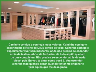 Caminhecomigo e conheçameusvalores. Caminhecomigo e experimente o Reino de Deus dentro de você. Caminhecomigo e experimenteviversemmáscaras, ondenãoprecisa se esconderatrásde testemunhos, de fachadas, de tudoaquiloquetemouqueconquistou. Nãoprecisa se esconderatrás de nadadisso, poisEuvouteamarcomovocê é. Vouestendera minhamãoquandopecar, quandotentar me enganarefizeraquiloque me desagrada. 