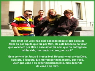 MeuamorporvocênãoestábaseadonaquiloquedeixadefazerouporaquiloquefazporMim, eleestábaseado no valor quevocê tem praMim e esseamor fez com queEuentregasseminhavida, morrendonacruz, porvocê".Este convite de Jesus é irrecusável. Recusarviver a vida Dele, com Ele, é loucura. Elemorreupormim, morreuporvocê. Querquevocê e euexperimentemosisto, mas dependede você e de mim. 