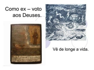 Como ex – voto aos Deuses. Vê de longe a vida. 