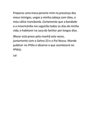 Preparas uma mesa perante mim na presença dos 
meus inimigos, unges a minha cabeça com óleo, o 
meu cálice transborda. Certamente que a bondade 
e a misericórdia me seguirão todos os dias de minha 
vida; e habitarei na casa do Senhor por longos dias. 
(Rezar esta prece pela manhã sete vezes, 
juntamente com o Salmo 23 e o Pai Nosso. Mande 
publicar no 3ºdia e observe o que acontecerá no 
4ºdia). 
sal 
