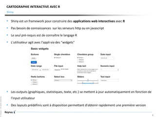 ©Keyrus-Allrightsreserved
2
Shiny
CARTOGRAPHIE INTERACTIVE AVEC R
 Shiny est un framework pour construire des applications web interactives avec R
 Pas besoin de connaissances sur les serveurs http ou en javascript
 Le seul pré-requis est de connaître le langage R
 L'utilisateur agit avec l'appli via des "widgets"
 Les outputs (graphiques, statistiques, texte, etc.) se mettent à jour automatiquement en fonction de
l'input utilisateur
 Des layouts prédéfinis sont à disposition permettant d'obtenir rapidement une première version
 