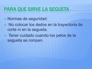 PARA QUE SIRVE LA SEGUETA
Normas de seguridad:
 No colocar los dedos en la trayectoria de
 corte ni en la segueta.
 Tener cuidado cuando los pelos de la
 segueta se rompen.
 