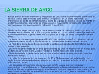 LA SIERRA DE ARCO
   En las sierras de arco manuales y mecánicas se utiliza una acción cortante alternativa en
    la hoja, la cual esta montada para alternar (reciprocar) en un plano horizontal. El
    movimiento de corte es perpendicular al plano de la pieza de trabajo, la cual se monta en
    un tornillo de banco. El avance se produce con el movimiento vertical de la hoja de la
    sierra de arco, con accionamiento hidráulico o mecánico.

   Se denomina sierra manual a una herramienta manual de corte que está compuesta de
    dos elementos diferenciados. De una parte está el arco o soporte donde se fija mediante
    tornillos tensores la hoja de sierra y la otra parte es la hoja de sierra que proporciona el
    corte.
    La sierra de mano es generalmente utilizada para realizar pequeños cortes con piezas
    que estén sujetas en el tornillo de banco, en trabajos de mantenimiento industrial.
    La hoja de la sierra tiene diverso dentado y calidades dependiendo del material que se
    quiera cortar con ella.
    El arco de sierra consta de un arco generalmente de unos 18 metros con un mango para
    poderlo coger con la mano y poder realizar la fuerza necesaria para el corte.
    El conjunto de la hoja de sierra y el arco debe estar bien montado y tensado para dar
    eficacia al trabajo.
    La hojas de segueta más comunes son de 18 y 24 dientes por pulgada lineal y como
    regla a mayor numero de dientes el corte es más fino y a menor es más rápido el corte
    aunque mas burdo.
    Las seguetas normalmente son de acero al carbón lo cual las vuelve rígidas y
    quebradizas o bimetal de cuerpo flexible tipo resorte y dientes rígidos de acero al carbón
    electrosoldados, la primera dura más si se tiene la destreza necesaria para cortar y la
    segunda al ser flexible es más difícil de romper, esta es por lo general la causa por la que
 