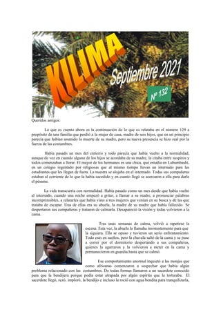 Queridos amigos:
Lo que os cuento ahora es la continuación de lo que os relataba en el número 129 a
propósito de una familia que perdió a la mujer de casa, madre de seis hijos, que en un principio
parecía que habían asumido la muerte de su madre, pero su nueva presencia se hizo real por la
fuerza de las costumbres.
Había pasado un mes del entierro y todo parecía que había vuelto a la normalidad,
aunque de vez en cuando alguno de los hijos se acordaba de su madre, la citaba entre suspiros y
todos comenzaban a llorar. El mayor de los hermanos es una chica, que estudia en Lubumbashi,
en un colegio regentado por religiosas que al mismo tiempo llevan un internado para las
estudiantes que les llegan de fuera. La nuestra se alojaba en el internado. Todas sus compañeras
estaban al corriente de lo que la había sucedido y en cuanto llegó se acercaron a ella para darle
el pésame.
La vida transcurría con normalidad. Había pasado como un mes desde que había vuelto
al internado, cuando una noche empezó a gritar, a llamar a su madre, a pronunciar palabras
incomprensibles, a relatarles que había visto a tres mujeres que venían en su busca y de las que
trataba de escapar. Una de ellas era su abuela, la madre de su madre que había fallecido. Se
despertaron sus compañeras y trataron de calmarla. Desapareció la visión y todas volvieron a la
cama.
Tras unas semanas de calma, volvió a repetirse la
escena. Esta vez, la abuela la llamaba insistentemente para que
la siguiera. Ella se opuso y tuvieron un serio enfrentamiento.
Todo esto en sueños, pero la chavala saltó de la cama y se puso
a correr por el dormitorio despertando a sus compañeras,
quienes la agarraron y la volvieron a meter en la cama y
permanecieron en guardia hasta que se calmó.
Ese comportamiento anormal inquietó a las monjas que
como africanas comenzaron a sospechar que había algún
problema relacionado con las costumbres. De todas formas llamaron a un sacerdote conocido
para que la bendijera porque podía estar atrapada por algún espíritu que la torturaba. El
sacerdote llegó, rezó, imploró, la bendijo e incluso la roció con agua bendita para tranquilizarla,
 
