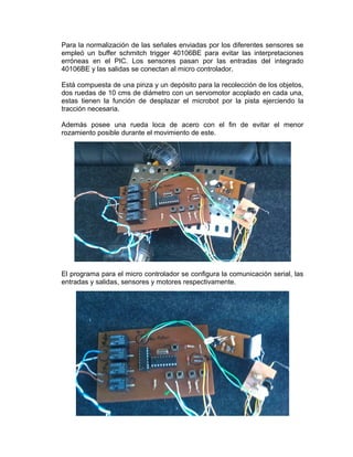 Para la normalización de las señales enviadas por los diferentes sensores se
empleó un buffer schmitch trigger 40106BE para evitar las interpretaciones
erróneas en el PIC. Los sensores pasan por las entradas del integrado
40106BE y las salidas se conectan al micro controlador.

Está compuesta de una pinza y un depósito para la recolección de los objetos,
dos ruedas de 10 cms de diámetro con un servomotor acoplado en cada una,
estas tienen la función de desplazar el microbot por la pista ejerciendo la
tracción necesaria.

Además posee una rueda loca de acero con el fin de evitar el menor
rozamiento posible durante el movimiento de este.




El programa para el micro controlador se configura la comunicación serial, las
entradas y salidas, sensores y motores respectivamente.
 
