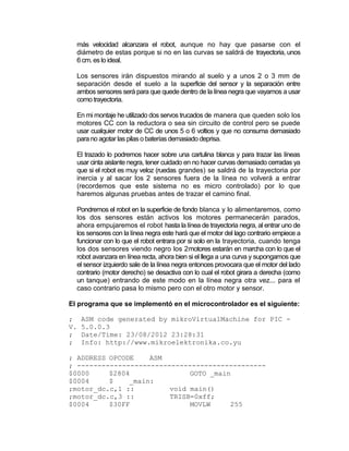 más velocidad alcanzara el robot, aunque no hay que pasarse con el
  diámetro de estas porque si no en las curvas se saldrá de trayectoria, unos
  6 cm. es lo ideal.

  Los sensores irán dispuestos mirando al suelo y a unos 2 o 3 mm de
  separación desde el suelo a la superficie del sensor y la separación entre
  ambos sensores será para que quede dentro de la línea negra que vayamos a usar
  como trayectoria.

  En mi montaje he utilizado dos servos trucados de manera que queden solo los
  motores CC con la reductora o sea sin circuito de control pero se puede
  usar cualquier motor de CC de unos 5 o 6 voltios y que no consuma demasiado
  para no agotar las pilas o baterías demasiado deprisa.

  El trazado lo podremos hacer sobre una cartulina blanca y para trazar las líneas
  usar cinta aislante negra, tener cuidado en no hacer curvas demasiado cerradas ya
  que si el robot es muy veloz (ruedas grandes) se saldrá de la trayectoria por
  inercia y al sacar los 2 sensores fuera de la línea no volverá a entrar
  (recordemos que este sistema no es micro controlado) por lo que
  haremos algunas pruebas antes de trazar el camino final.

  Pondremos el robot en la superficie de fondo blanca y lo alimentaremos, como
  los dos sensores están activos los motores permanecerán parados,
  ahora empujaremos el robot hasta la línea de trayectoria negra, al entrar uno de
  los sensores con la línea negra este hará que el motor del lago contrario empiece a
  funcionar con lo que el robot entrara por si solo en la trayectoria, cuando tenga
  los dos sensores viendo negro los 2motores estarán en marcha con lo que el
  robot avanzara en línea recta, ahora bien si el llega a una curva y supongamos que
  el sensor izquierdo sale de la línea negra entonces provocara que el motor del lado
  contrario (motor derecho) se desactiva con lo cual el robot girara a derecha (como
  un tanque) entrando de este modo en la línea negra otra vez... para el
  caso contrario pasa lo mismo pero con el otro motor y sensor.

El programa que se implementó en el microcontrolador es el siguiente:

;    ASM code generated by mikroVirtualMachine for PIC -
V.   5.0.0.3
;    Date/Time: 23/08/2012 23:28:31
;    Info: http://www.mikroelektronika.co.yu

; ADDRESS OPCODE    ASM
; ----------------------------------------------
$0000     $2804               GOTO _main
$0004     $    _main:
;motor_dc.c,1 ::         void main()
;motor_dc.c,3 ::         TRISB=0xff;
$0004     $30FF               MOVLW     255
 