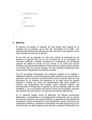{
            if(PORTB.F2==0)
            {
              PORTA=0;
            }
            else
            {
              PORTA=0x03;
            }
        }
    }

}
}

9. IMPACTO

    El proyecto de realizar un seguidor de línea tendrá gran impacto en la
    sociedad que la participe de la feria del Tecnológico de la EMI y las
    aportaciones científicas tecnológicas sin duda marcaran a los individuos como
    seres capaces de contribuir en grande.

    Es por ello que se pretende con esta obra motivar la creatividad de las
    personas en general. Hoy día en los momentos de la era tecnología, es
    necesario contribuir a nuestra sociedad en la elaboración de tecnologías
    capaces de mejorar el mundo en que vivimos, si es cierto que con las
    inventivas que hemos desarrollado han hecho daño a nuestro entorno también
    es correcto decir que somos capaces de crear sistemas beneficiosos para
    contrarrestar la degradación de nuestras acciones.

    Una de las aéreas tecnológicas que podemos explotar es la robótica e
    inteligencia artificial, la vida compuesta de estas máquinas son provechosas y
    está claro que su consumo es prácticamente poco lo cual las hace ser muy
    ahorrativas en el momento de apoyarnos en la tarea futura de analizar
    organizar y realizar las cosas que anteriormente solo podía realizar un
    humano, las propiedades que exhiben estos sistemas lógicos, son
    prácticamente sin limitaciones y además de ello son técnicas cada vez más
    aceptadas y, ya se encuentran dominando muchos de los trabajos, procesos
    que requieren de cierta pericia en la ejecución de órdenes algorítmicas.

    En el siguiente trabajo vemos la aplicación de órdenes previamente
    elaboradas y suministradas en el proyecto para la interacción con su entorno
    así entonces, logramos una maquina artificial, un seguidor de línea ejemplo de
    la aplicación ciencia tecnología en modo beneficioso, vemos entonces como
    conjugando problema y aplicación de tecnología se puede lograr favor en pro
    de la juventud, por ello la siguiente obra trata de un estudio fundamental en la
 