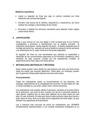 Objetivos específicos

  •   Lograr un seguidor de línea que siga un camino marcado con línea
      utilizando solo compuertas lógicas.

  •   Conocer más acerca de la robótica, dispositivos y mecanismos, así como
      analizar las ventajas y desventajas de los robots.

  •   Encontrar y adaptar los sensores necesarios para detectar líneas negras
      contra fondo blanco


6. JUSTIFICACIÓN

   Pese a que vivimos en una era digital a nivel mundial para el ser humano
   investigamos y ponemos a demostración con el objetivo principal                la
   realización del proyecto “carrito seguidor de línea”, el diseño adoptado para el
   montaje del carrito fue acertado ya que se facilitó la ubicación de los sensores
   y se desempeñe de l a mejor manera en las tareas asignadas.

   El seguidor de línea es una herramienta que estimula la creatividad y
   desarrollo de los conocimientos adquiridos en la formación académica como
   resultado de este proyecto cumple con las expectativas iníciales, el
   seguimiento de la línea negra con fondo blanco.

7. METODOLOGIA (MATERIALES Y METODOS)

   Estos robots pueden variar desde los más básicos (van tras una línea única)
   hasta los robots que recorren laberintos. Todos ellos, sin embargo, poseen
   (por lo general) ciertas partes básicas comunes entre todos.

   Funcionamiento

   Todos los rastreadores basan su funcionamiento en los sensores. Sin
   embargo, dependiendo de la complejidad del recorrido, el robot debe ser más
   o menos complejo (y, por ende, utilizar más o menos sensores).

   Los rastreadores más simples utilizan 2 sensores, ubicados en la parte inferior
   de la estructura, uno junto al otro. Cuando uno de los 2 sensores detecta el
   color blanco, significa que el robot está saliendo de la línea negra por ese
   lado. En ese momento, el robot gira hacia el lado contrario hasta que vuelve a
   estar sobre la línea. Esto en el caso de los seguidores de línea negra, ya que
   también hay seguidores de línea blanca.

   Las 2 maneras más comunes de armar los rastreadores son: OPAMPS
   (Amplificadores Operacionales), o con simples transistores trabajados en su
 